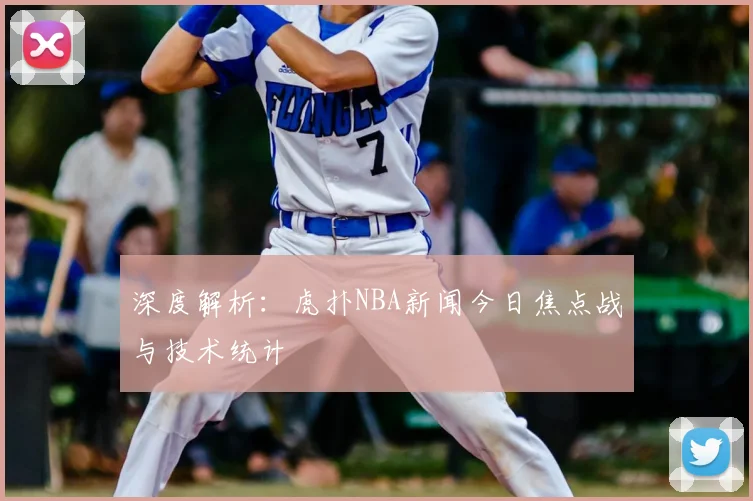 深度解析：虎扑NBA新闻今日焦点战与技术统计