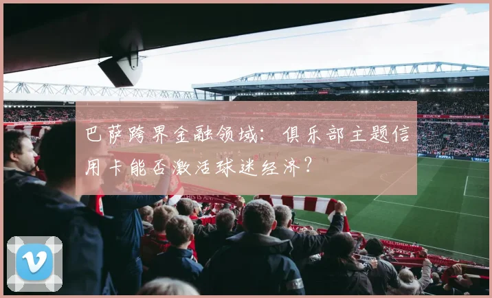 巴萨跨界金融领域：俱乐部主题信用卡能否激活球迷经济？