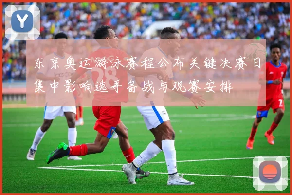 东京奥运游泳赛程公布关键决赛日集中影响选手备战与观赛安排