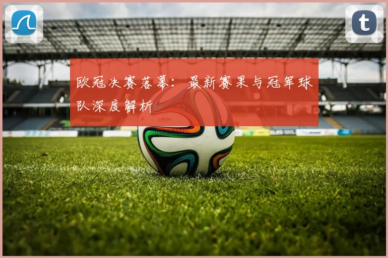 欧冠决赛落幕:最新赛果与冠军球队深度解析