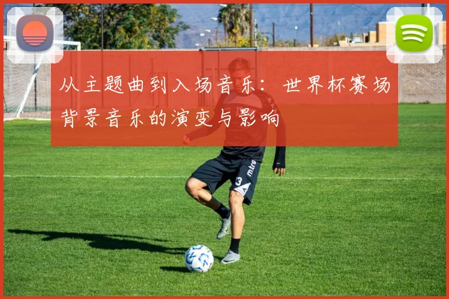 从主题曲到入场音乐:世界杯赛场背景音乐的演变与影响