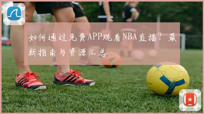 如何通过免费APP观看NBA直播?最新指南与资源汇总