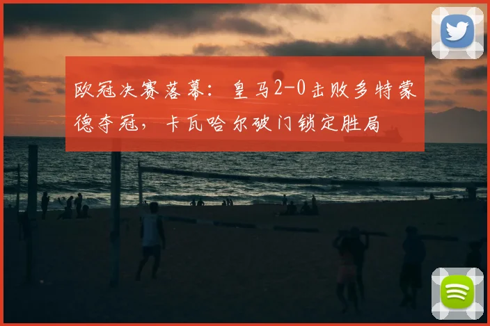 欧冠决赛落幕:皇马2-0击败多特蒙德夺冠,卡瓦哈尔破门锁定胜局