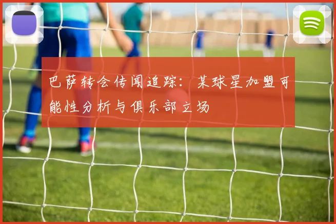 巴萨转会传闻追踪：某球星加盟可能性分析与俱乐部立场