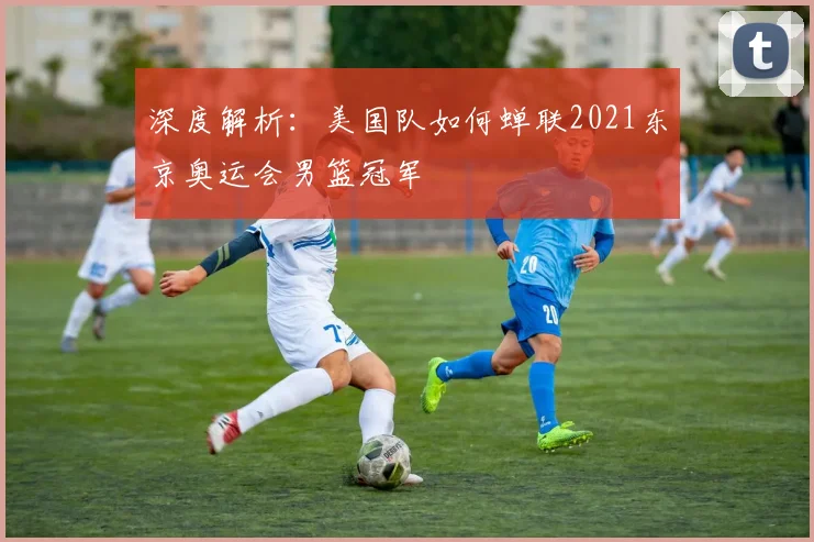 深度解析:美国队如何蝉联2021东京奥运会男篮冠军