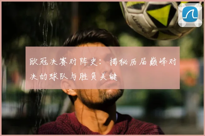 欧冠决赛对阵史：揭秘历届巅峰对决的球队与胜负关键