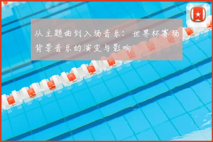 从主题曲到入场音乐:世界杯赛场背景音乐的演变与影响