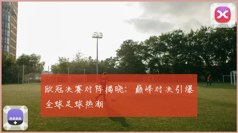 欧冠决赛对阵揭晓：巅峰对决引爆全球足球热潮