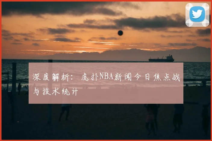深度解析:虎扑NBA新闻今日焦点战与技术统计
