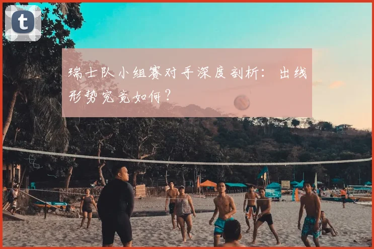 瑞士队小组赛对手深度剖析：出线形势究竟如何？