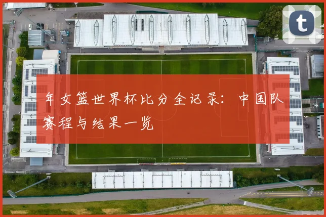 年女篮世界杯比分全记录:中国队赛程与结果一览