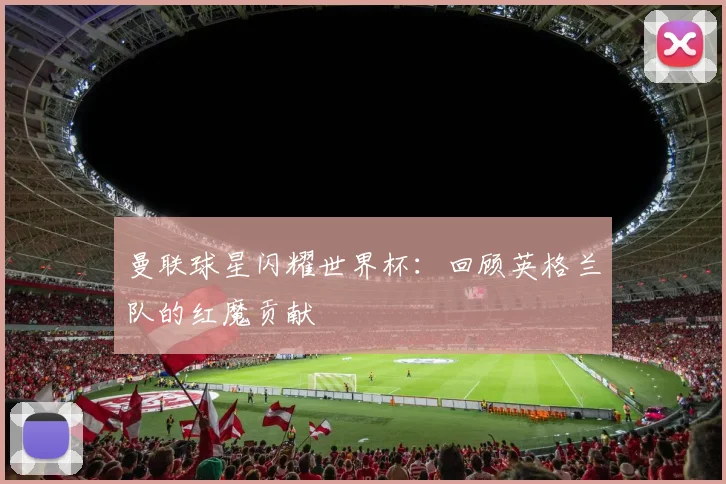 曼联球星闪耀世界杯:回顾英格兰队的红魔贡献