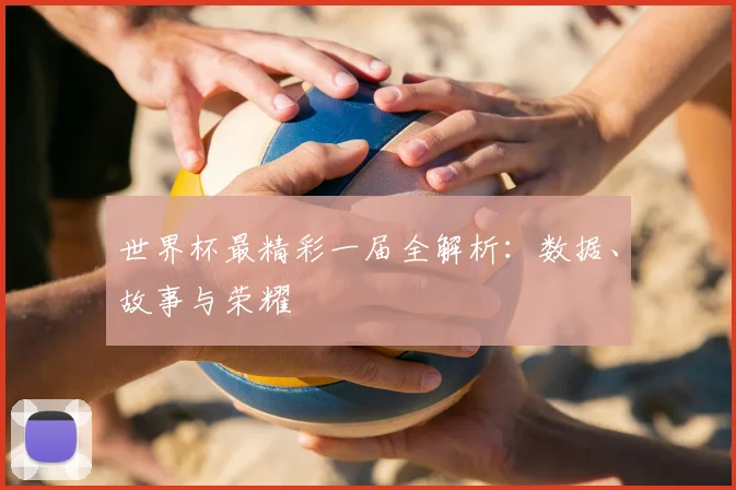 世界杯最精彩一届全解析：数据、故事与荣耀