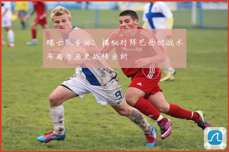 瑞士队专访：揭秘对阵巴西的战术布局与历史战绩分析