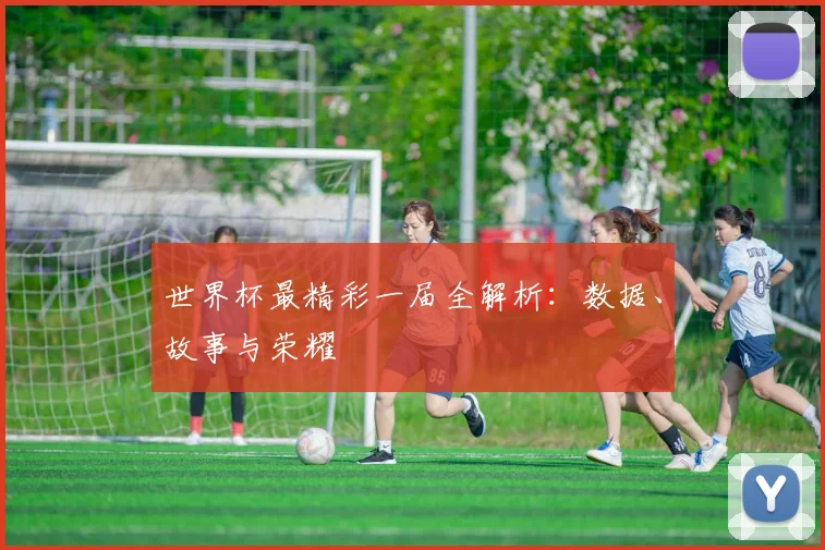 世界杯最精彩一届全解析：数据、故事与荣耀