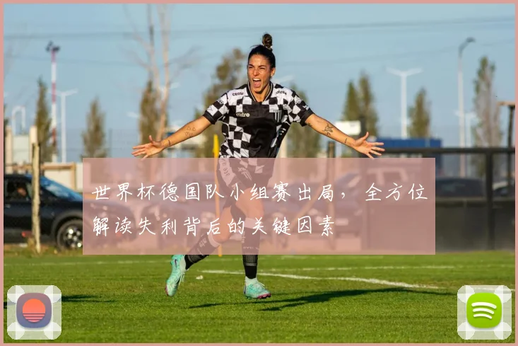 世界杯德国队小组赛出局,全方位解读失利背后的关键因素