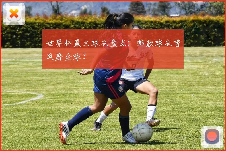 世界杯最火球衣盘点：哪款球衣曾风靡全球？