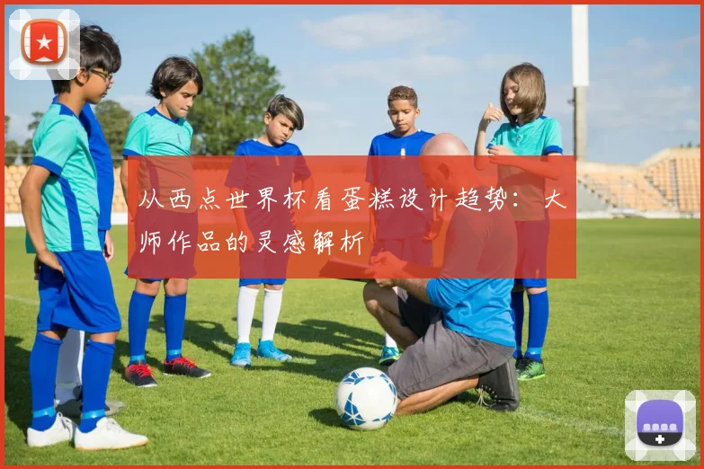 从西点世界杯看蛋糕设计趋势：大师作品的灵感解析