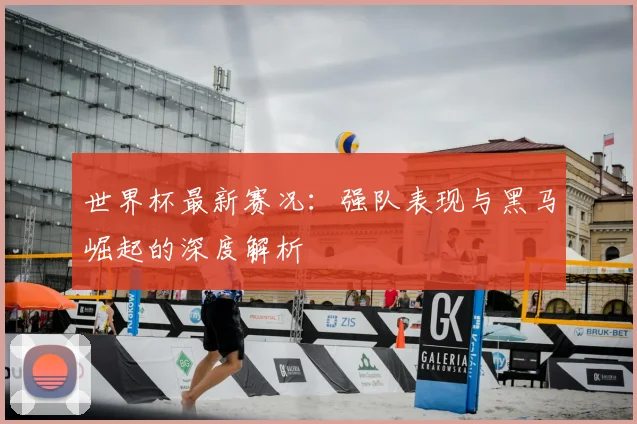世界杯最新赛况：强队表现与黑马崛起的深度解析