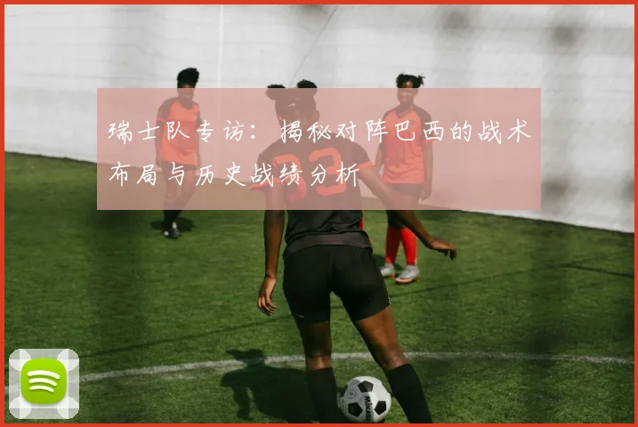 瑞士队专访：揭秘对阵巴西的战术布局与历史战绩分析