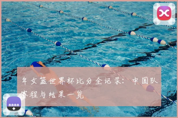 年女篮世界杯比分全记录:中国队赛程与结果一览