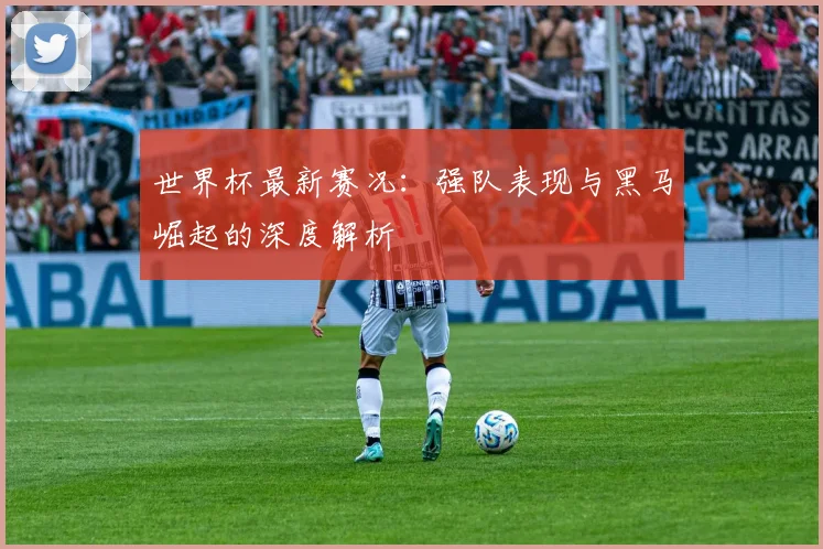 世界杯最新赛况：强队表现与黑马崛起的深度解析