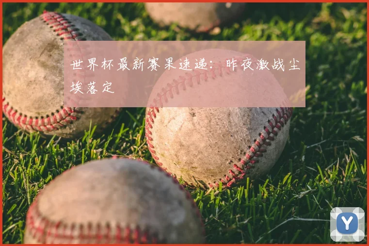 世界杯最新赛果速递：昨夜激战尘埃落定