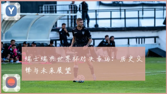 瑞士瑞典世界杯对决专访：历史交锋与未来展望