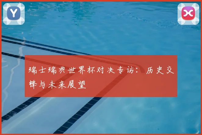 瑞士瑞典世界杯对决专访：历史交锋与未来展望